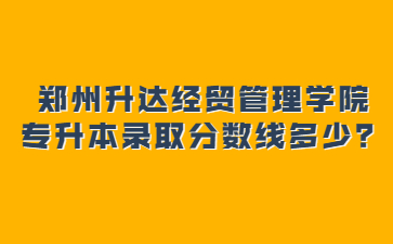 2022年鄭州升達經貿管理學院專升本錄取分數線多少？