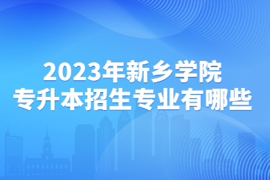 2023年新鄉(xiāng)學院專升本招生專業(yè)有哪些?