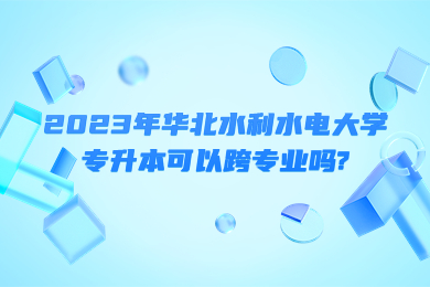 2023年華北水利水電大學專升本可以跨專業嗎?