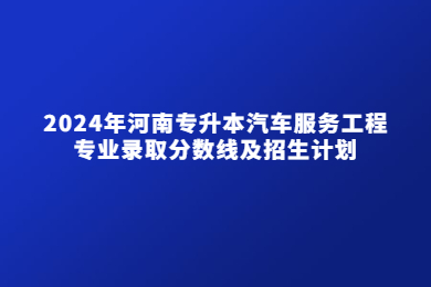 2024年河南專升本汽車服務工程專業錄取分數線及招生計劃
